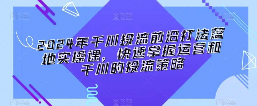 千川投流前沿打法落地实操课，快速掌握运营和千川的投流策略-来缘阁