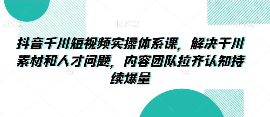 抖音千川短视频实操体系课，解决干川素材和人才问题，内容团队拉齐认知持续爆量-来缘阁