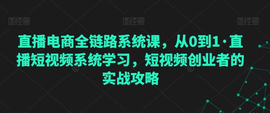 直播电商全链路系统课，从0到1·直播短视频系统学习，短视频创业者的实战攻略-来缘阁