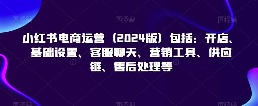 小红书电商运营包括：开店、基础设置、客服聊天、营销工具、供应链、售后处理等-来缘阁
