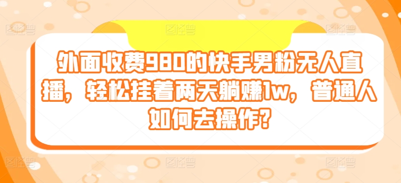 外面收费980的快手男粉无人直播，轻松挂着两天躺赚1w，普通人如何去操作?-来缘阁