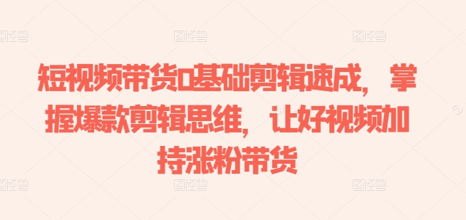 短视频带货0基础剪辑速成，掌握爆款剪辑思维，让好视频加持涨粉带货-来缘阁