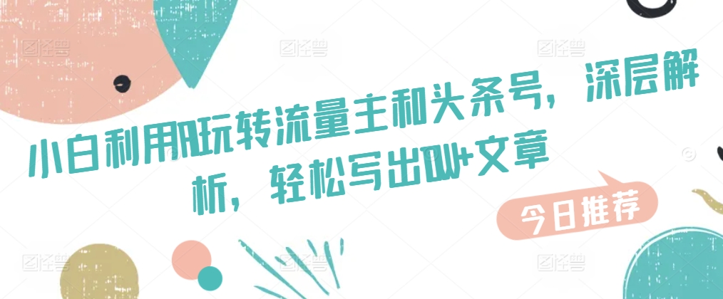 小白利用AI玩转流量主和头条号，深层解析，轻松写出10W+文章-来缘阁
