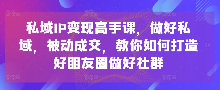 私域IP变现高手课，做好私域，被动成交，教你如何打造好朋友圈做好社群-来缘阁