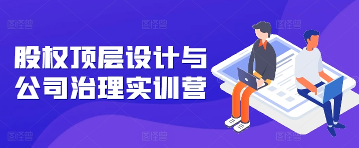 股权顶层设计与公司治理实训营，补全股权短板/守住控制权底线/熟悉4大注册信息/规避3大法律风险-来缘阁