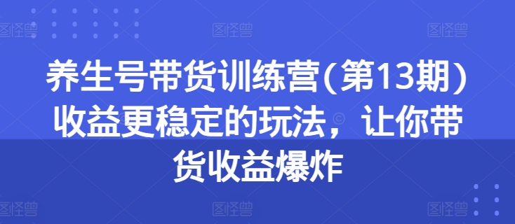 养生号带货训练营(第13期)收益更稳定的玩法，让你带货收益爆炸-来缘阁