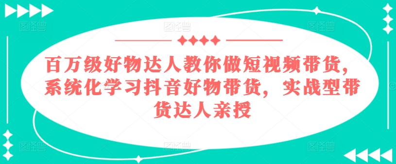 百万级好物达人教你做短视频带货，系统化学习抖音好物带货，实战型带货达人亲授-来缘阁