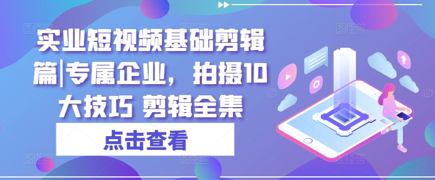 实业短视频基础剪辑篇|专属企业，拍摄10大技巧 剪辑全集-来缘阁