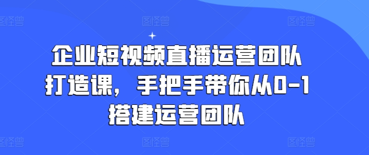 企业短视频直播运营团队打造课，手把手带你从0-1搭建运营团队-来缘阁