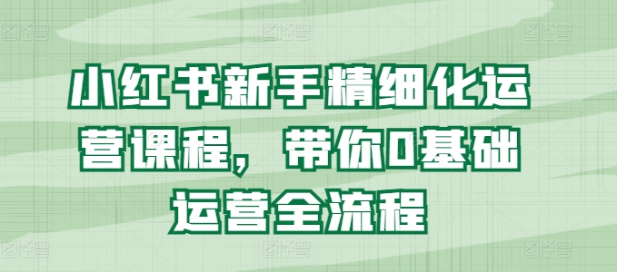 小红书新手精细化运营课程，带你0基础运营全流程-来缘阁