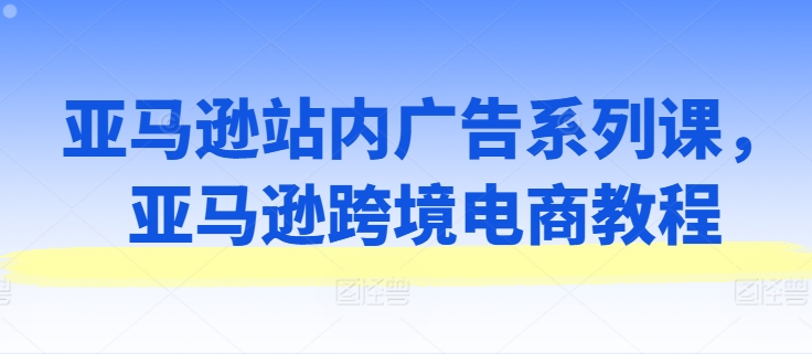 亚马逊站内广告系列课，亚马逊跨境电商教程-来缘阁