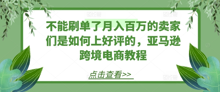 不能刷单了月入百万的卖家们是如何上好评的，亚马逊跨境电商教程-来缘阁