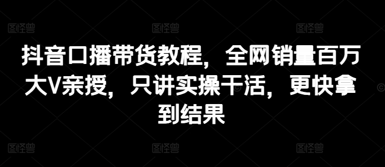 抖音口播带货教程，全网销量百万大V亲授，只讲实操干活，更快拿到结果-来缘阁