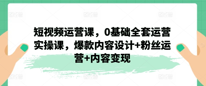 短视频运营课，0基础全套运营实操课，爆款内容设计+粉丝运营+内容变现-来缘阁