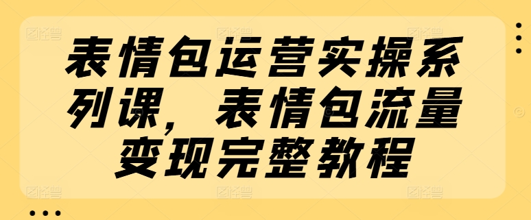 表情包运营实操系列课，表情包流量变现完整教程-来缘阁