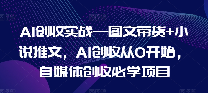 AI创收实战—图文带货+小说推文，AI创收从0开始，自媒体创收必学项目-来缘阁
