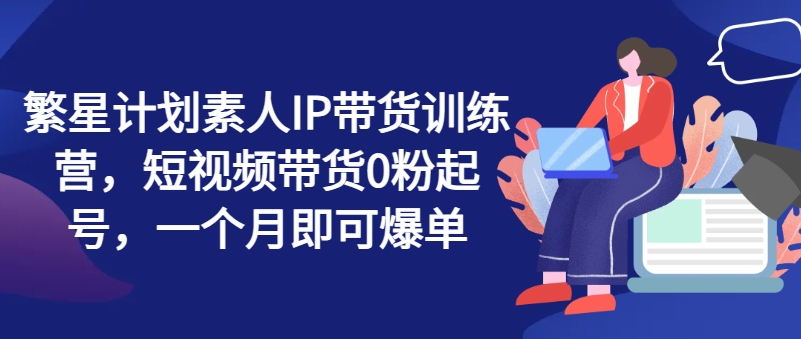 繁星计划素人IP带货训练营，短视频带货0粉起号，一个月即可爆单-来缘阁