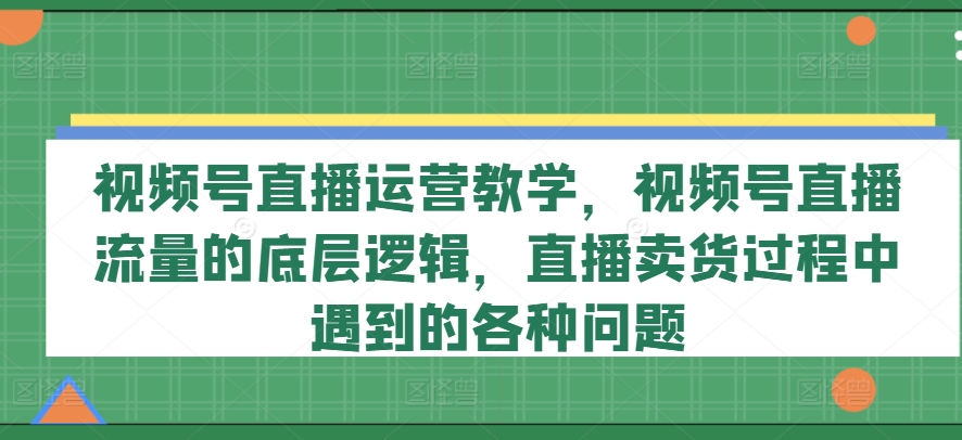 视频号直播运营教学，视频号直播流量的底层逻辑，直播卖货过程中遇到的各种问题-来缘阁
