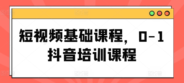 短视频基础课程，0-1抖音培训课程-来缘阁