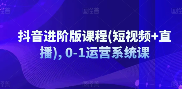 抖音进阶版课程(短视频+直播), 0-1运营系统课-来缘阁