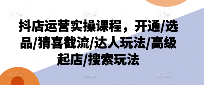 抖店运营实操课程，开通/选品/猜喜截流/达人玩法/高级起店/搜索玩法-来缘阁