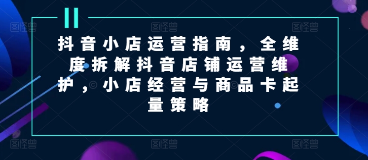 抖音小店运营指南，全维度拆解抖音店铺运营维护，小店经营与商品卡起量策略-来缘阁