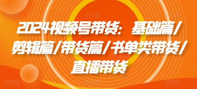 视频号带货：基础篇/剪辑篇/带货篇/书单类带货/直播带货-来缘阁