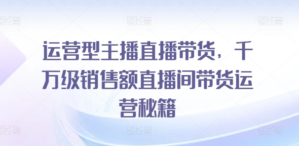 运营型主播直播带货，​千万级销售额直播间带货运营秘籍-来缘阁