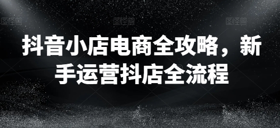 抖音小店电商全攻略，新手运营抖店全流程-来缘阁