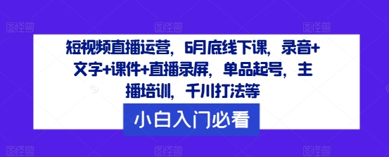短视频直播运营，6月底线下课，录音+文字+课件+直播录屏，单品起号，主播培训，千川打法等-来缘阁