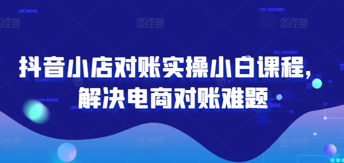抖音小店对账实操小白课程，解决电商对账难题-来缘阁