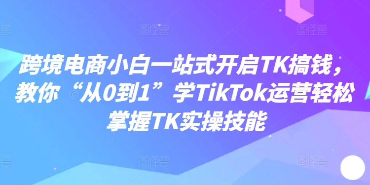 跨境电商小白一站式开启TK搞钱，教你“从0到1”学TikTok运营轻松掌握TK实操技能-来缘阁
