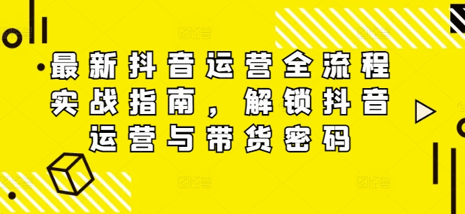 最新抖音运营全流程实战指南，解锁抖音运营与带货密码-来缘阁