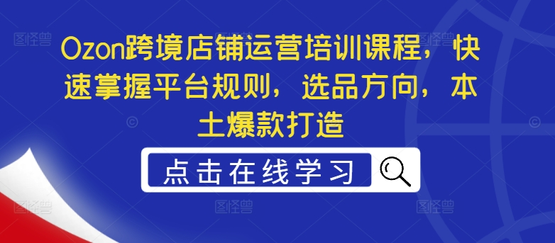 Ozon跨境店铺运营培训课程，快速掌握平台规则，选品方向，本土爆款打造-来缘阁
