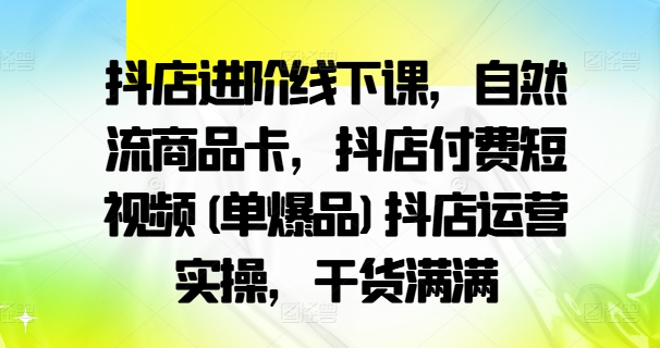 抖店进阶线下课，自然流商品卡，抖店付费短视频(单爆品)抖店运营实操，干货满满-来缘阁