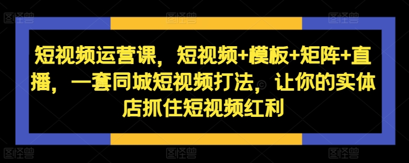 短视频运营课，短视频+模板+矩阵+直播，一套同城短视频打法，让你的实体店抓住短视频红利-来缘阁