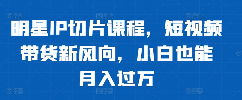 明星IP切片课程，短视频带货新风向，小白也能月入过万-来缘阁