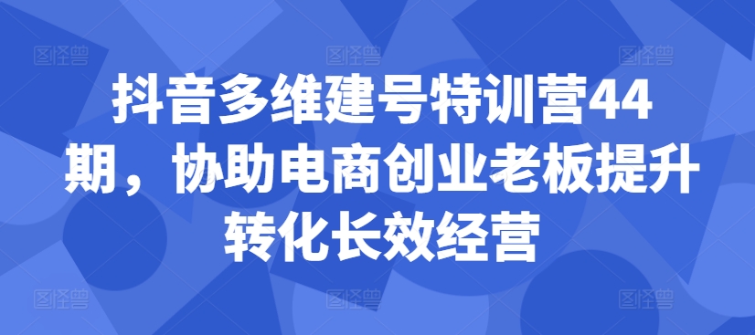 抖音多维建号特训营44期，协助电商创业老板提升转化长效经营-来缘阁