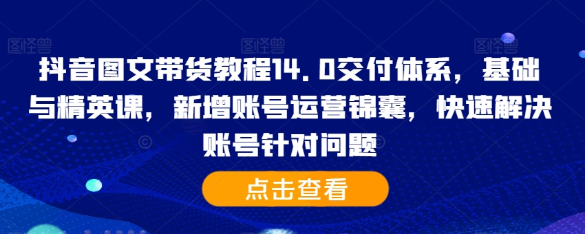抖音图文带货教程14.0交付体系，基础与精英课，新增账号运营锦囊，快速解决账号针对问题-来缘阁