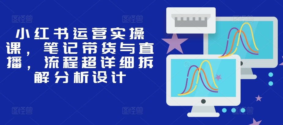 小红书运营实操课，笔记带货与直播，流程超详细拆解分析设计-来缘阁