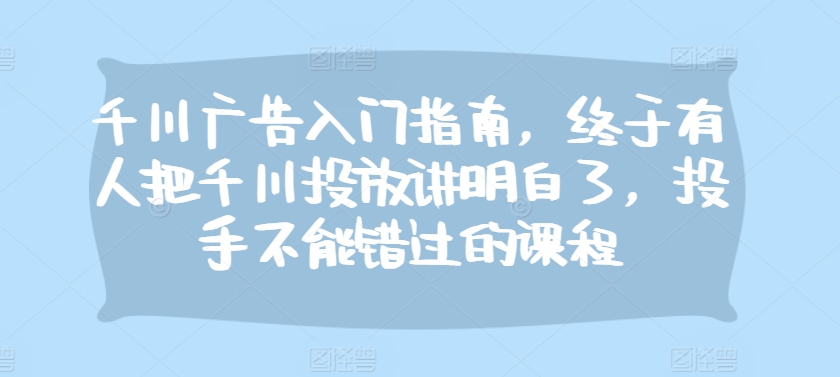 千川广告入门指南，终于有人把千川投放讲明白了，投手不能错过的课程-来缘阁