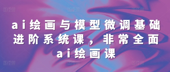 ai绘画与模型微调基础进阶系统课，非常全面ai绘画课(68节)-来缘阁