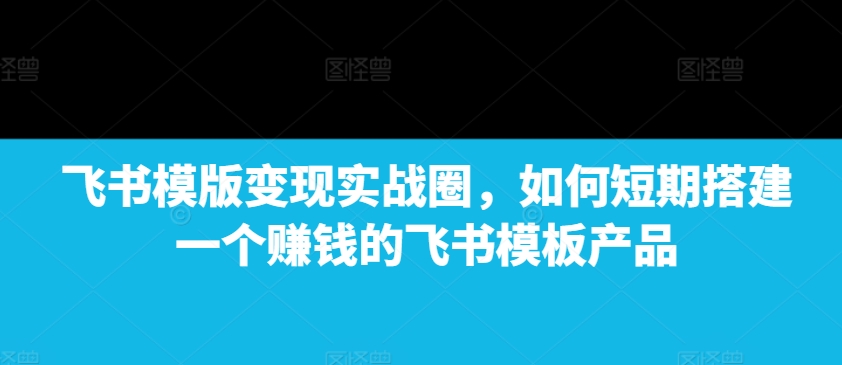 飞书模版变现实战圈，如何短期搭建一个赚钱的飞书模板产品-来缘阁