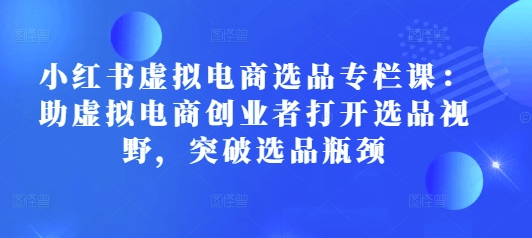 小红书虚拟电商选品专栏课：助虚拟电商创业者打开选品视野，突破选品瓶颈-来缘阁