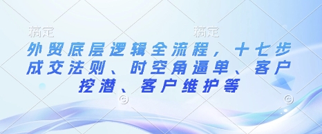 外贸底层逻辑全流程，十七步成交法则、时空角逼单、客户挖潜、客户维护等-来缘阁