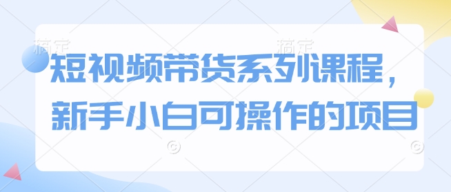 短视频带货系列课程，新手小白可操作的项目-来缘阁