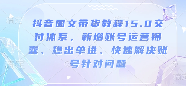 抖音图文带货教程15.0交付体系，新增账号运营锦囊、稳出单进、快速解决账号针对问题-来缘阁