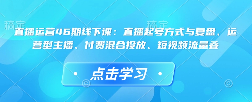 直播运营46期线下课：直播起号方式与复盘、运营型主播、付费混合投放、短视频流量叠-来缘阁