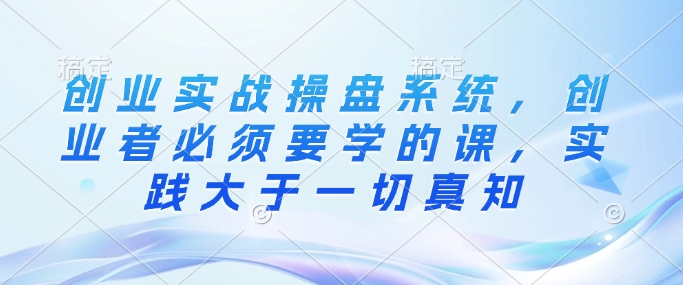 创业实战操盘系统，创业者必须要学的课，实践大于一切真知-来缘阁