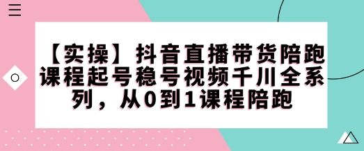 【实操】抖音直播带货陪跑课程起号稳号视频千川全系列，从0到1课程陪跑-来缘阁